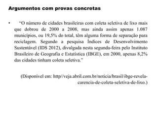 Argumentos com provas concretas
• “O número de cidades brasileiras com coleta seletiva de lixo mais
que dobrou de 2000 a 2008, mas ainda assim apenas 1.087
municípios, ou 19,5% do total, têm alguma forma de separação para
reciclagem. Segundo a pesquisa Índices de Desenvolvimento
Sustentável (IDS 2012), divulgada nesta segunda-feira pelo Instituto
Brasileiro de Geografia e Estatística (IBGE), em 2000, apenas 8,2%
das cidades tinham coleta seletiva.”
(Disponível em: http//veja.abril.com.br/noticia/brasil/ibge-revela-
carencia-de-coleta-seletiva-de-lixo.)
 