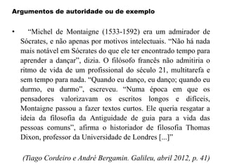 Argumentos de autoridade ou de exemplo
• “Michel de Montaigne (1533-1592) era um admirador de
Sócrates, e não apenas por motivos intelectuais. “Não há nada
mais notável em Sócrates do que ele ter encontrado tempo para
aprender a dançar”, dizia. O filósofo francês não admitiria o
ritmo de vida de um profissional do século 21, multitarefa e
sem tempo para nada. “Quando eu danço, eu danço; quando eu
durmo, eu durmo”, escreveu. “Numa época em que os
pensadores valorizavam os escritos longos e difíceis,
Montaigne passou a fazer textos curtos. Ele queria resgatar a
ideia da filosofia da Antiguidade de guia para a vida das
pessoas comuns”, afirma o historiador de filosofia Thomas
Dixon, professor da Universidade de Londres [...]”
(Tiago Cordeiro e André Bergamin. Galileu, abril 2012, p. 41)
 