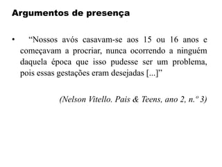 Argumentos de presença
• “Nossos avós casavam-se aos 15 ou 16 anos e
começavam a procriar, nunca ocorrendo a ninguém
daquela época que isso pudesse ser um problema,
pois essas gestações eram desejadas [...]”
(Nelson Vitello. Pais & Teens, ano 2, n.º 3)
 