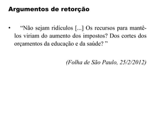 Argumentos de retorção
• “Não sejam ridículos [...] Os recursos para mantê-
los viriam do aumento dos impostos? Dos cortes dos
orçamentos da educação e da saúde? ”
(Folha de São Paulo, 25/2/2012)
 