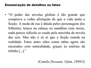 Enumeração de detalhes ou fatos
• “O poder das novelas globais é tão grande que
comprova a velha afirmação de que a vida imita a
ficção. A moda da rua é ditada pelos personagens dos
folhetins; lenços na cabeça ou sandálias com meias,
nada parece ridículo se usado pela mocinha da novela
das seis. Mas não é só aí que a ficção manda na
realidade. Fatos antes tidos como tabus agora são
encarados com naturalidade, graças às estórias da
telinha [...].”
(Camila Dessana. Ufam, 1999/2)
 