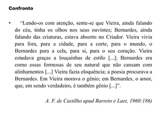 Confronto
• “Lendo-os com atenção, sente-se que Vieira, ainda falando
do céu, tinha os olhos nos seus ouvintes; Bernardes, ainda
falando das criaturas, estava absorto no Criador. Vieira vivia
para fora, para a cidade, para a corte, para o mundo, o
Bernardes para a cela, para si, para o seu coração. Vieira
estudava graças a louçainhas de estilo [...]; Bernardes era
como essas formosas de seu natural que não cansam com
alinhamentos [...] Vieira fazia eloquência; a poesia procurava a
Bernardes. Em Vieira morava o gênio; em Bernardes, o amor,
que, em sendo verdadeiro, é também gênio [...]”.
A. F. de Castilho apud Barreto e Laet, 1960:186)
 
