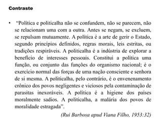 Contraste
• “Política e politicalha não se confundem, não se parecem, não
se relacionam uma com a outra. Antes se negam, se excluem,
se repulsam mutuamente. A política é a arte de gerir o Estado,
segundo princípios definidos, regras morais, leis estritas, ou
tradições respiráveis. A politicalha é a indústria de explorar a
benefício de interesses pessoais. Constitui a política uma
função, ou conjunto das funções do organismo nacional; é o
exercício normal das forças de uma nação consciente e senhora
de si mesma. A politicalha, pelo contrário, é o envenenamento
crônico dos povos negligentes e viciosos pela contaminação de
parasitas inexoráveis. A política é a higiene dos países
moralmente sadios. A politicalha, a malária dos povos de
moralidade estragada”.
(Rui Barbosa apud Viana Filho, 1953:32)
 