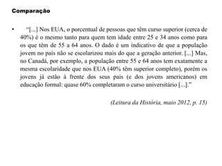 Comparação
• “[...] Nos EUA, o porcentual de pessoas que têm curso superior (cerca de
40%) é o mesmo tanto para quem tem idade entre 25 e 34 anos como para
os que têm de 55 a 64 anos. O dado é um indicativo de que a população
jovem no país não se escolarizou mais do que a geração anterior. [...] Mas,
no Canadá, por exemplo, a população entre 55 e 64 anos tem exatamente a
mesma escolaridade que nos EUA (40% têm superior completo), porém os
jovens já estão à frente dos seus pais (e dos jovens americanos) em
educação formal: quase 60% completaram o curso universitário [...].”
(Leitura da História, maio 2012, p. 15)
 