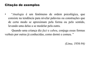 Citação de exemplos
• “Analogia é um fenômeno de ordem psicológica, que
consiste na tendência para nivelar palavras ou construções que
de certo modo se aproximam pela forma ou pelo sentido,
levando uma delas a se modelar pela outra.
Quando uma criança diz fazi e cabeu, conjuga essas formas
verbais por outras já conhecidas, como dormi e comeu. ”
(Lima, 1956:94)
 