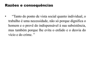 Razões e consequências
• “Tanto do ponto de vista social quanto individual, o
trabalho é uma necessidade, não só porque dignifica o
homem e o provê do indispensável à sua subsistência,
mas também porque lhe evita o enfado e o desvia do
vício e do crime. ”
 