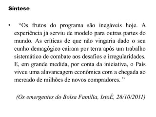Síntese
• “Os frutos do programa são inegáveis hoje. A
experiência já serviu de modelo para outras partes do
mundo. As críticas de que não vingaria dado o seu
cunho demagógico caíram por terra após um trabalho
sistemático de combate aos desafios e irregularidades.
E, em grande medida, por conta da iniciativa, o País
viveu uma alavancagem econômica com a chegada ao
mercado de milhões de novos compradores. ”
(Os emergentes do Bolsa Família, IstoÉ, 26/10/2011)
 