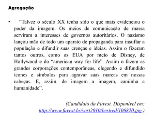 Agregação
• “Talvez o século XX tenha sido o que mais evidenciou o
poder da imagem. Os meios de comunicação de massa
serviram a interesses de governos autoritários. O nazismo
lançou mão de todo um aparato de propaganda para insuflar a
população e difundir suas crenças e ideias. Assim o fizeram
tantos outros, como os EUA por meio de Disney, de
Hollywood e do “american way for life”. Assim o fazem as
grandes corporações contemporâneas, elegendo e difundido
ícones e símbolos para agravar suas marcas em nossas
cabeças. E, assim, de imagem a imagem, caminha a
humanidade”.
(Candidato da Fuvest. Disponível em:
http://www.fuvest.br/vest2010/bestred/106820.jpg.)
 