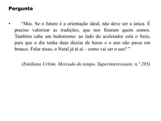Pergunta
• “Mas. Se o futuro é a orientação ideal, não deve ser a única. É
preciso valorizar as tradições, que nos fizeram quem somos.
Também cabe um hedonismo: ao lado do acelerador está o freio,
para que o dia tenha duas dúzias de horas e o ano não passe em
branco. Falar nisso, o Natal já tá aí – como vai ser o seu? ”
(Emiliano Urbim. Mercado do tempo. Superinteressante, n.º 285)
 