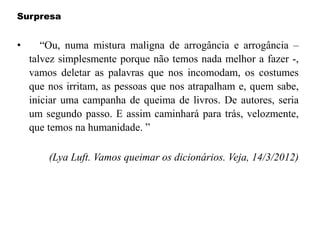 Surpresa
• “Ou, numa mistura maligna de arrogância e arrogância –
talvez simplesmente porque não temos nada melhor a fazer -,
vamos deletar as palavras que nos incomodam, os costumes
que nos irritam, as pessoas que nos atrapalham e, quem sabe,
iniciar uma campanha de queima de livros. De autores, seria
um segundo passo. E assim caminhará para trás, velozmente,
que temos na humanidade. ”
(Lya Luft. Vamos queimar os dicionários. Veja, 14/3/2012)
 