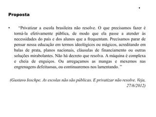 •
Proposta
• “Privatizar a escola brasileira não resolve. O que precisamos fazer é
torná-la efetivamente pública, de modo que ela passe a atender às
necessidades do país e dos alunos que a frequentam. Precisamos parar de
pensar nossa educação em termos ideológicos ou mágicos, acreditando em
balas de prata, planos nacionais, cláusulas de financiamento ou outras
soluções mirabolantes. Não há decreto que resolva. A máquina é complexa
e cheia de enguiços. Ou arregaçamos as mangas e mexemos nas
engrenagens defeituosas, ou continuaremos nos lamentando. ”
(Gustavo Ioschpe. As escolas não são públicas. E privatizar não resolve. Veja,
27/6/2012)
 
