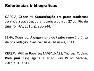 Referências bibliográficas
GARCIA, Othon M. Comunicação em prosa moderna:
aprenda a escrever, aprendendo a pensar. 27 ed. Rio de
Janeiro: FGV, 2010, p. 230-244.
SENA, Odenildo. A engenharia do texto: rumo à prática
da boa redação. 4 ed. rev. Valer: Manaus, 2011.
CEREJA, Willian Roberto; MAGALHÃES, Thereza Cochar.
Português: Linguagens 3. 9 ed. São Paulo: Saraiva,
2013,p. 310-315.
 