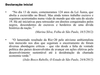Declaração inicial
• “No dia 13 de maio, comemoramos 124 anos da Lei Áurea, que
abolia a escravidão no Brasil. Mas ainda temos trabalho escravo e
seguimos acorrentados numa visão de mundo que não saiu do século
19. Há até iniciativas para retroceder em direitos conquistados pelos
negros, descendentes de escravos e herdeiros de uma dívida
histórica da nação. ”
(Marina Silva, Folha de São Paulo, 18/5/2012)
• “O lamentado resultado da Rio+20 pelo ativismo ambientalista
tem merecido nos dias que seguiram o encerramento do fórum
diversas abordagens críticas – que vão desde a falta de vontade
política dos países desenvolvidos de avançar em ações efetivas pelo
desenvolvimento sustentável até à desidratação da chamada
economia verde.”
(João Bosco Rabello, O Estado de São Paulo, 24/6/2012)
 