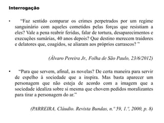 Interrogação
• “Faz sentido comparar os crimes perpetrados por um regime
sanguinário com aqueles cometidos pelas forças que resistiam a
eles? Vale a pena reabrir feridas, falar de tortura, desaparecimentos e
execuções sumárias, 40 anos depois? Que destino merecem traidores
e delatores que, coagidos, se aliaram aos próprios carrascos? ”
(Álvaro Pereira Jr., Folha de São Paulo, 23/6/2012)
• “Para que servem, afinal, as novelas? De certa maneira para servir
de espelho à sociedade que a inspira. Mas basta aparecer um
personagem que não esteja de acordo com a imagem que a
sociedade idealiza sobre si mesma que chovem pedidos moralizantes
para tirar a personagem do ar.”
(PARREIRA, Cláudio. Revista Bundas, n.º 59, 1.º, 2000, p. 8)
 