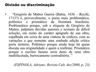Divisão ou discriminação
• “Gregório de Mattos Guerra (Bahia, 1636 – Recife,
1713?) é, provavelmente, o poeta mais problemático,
polêmico e prismático da literatura brasileira.
Problemático porque, sob a etiqueta de Gregório de
Mattos, palpitam dúvidas autorais e textuais de difícil
solução, em razão do caráter apógrafo de sua obra,
espalhada em cerca de uma vintena de códices, com as
variações a que somente uma sonhada edição crítica
poria término. Polêmico porque ainda hoje há quem
discuta sua originalidade e quem a reafirme. Prismático
porque o escritor baiano seria dono de uma obra
multifacetada, barrocamente contraditória. ”
(ESPÍNOLA, Adriano. Revista Cult, dez/2000, p. 23)
 