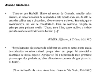 Alusão histórica
• “Conta-se que Boabdil, último rei mouro de Granada, vencido pelos
cristãos, ao lançar um olhar de despedida à bela cidade andaluza, do alto de
uma das colinas que a circundam, não se conteve e chorou. Sua mãe, que o
acompanhava, em vez de reconforta-lo, teria, ao contrário, dirigido ao
príncipe estas palavras cruéis: “Chora, meu filho, como mulher, a cidade
que não soubeste defender como homem [...]”
(PÉRES, Jéfferson, A Crítica, 6/2/1987)
• “Seres humanos são capazes de colaborar uns com os outros numa escala
desconhecida no reino animal, porque viver em grupo foi essencial à
adaptação de nossa espécie. Agrupar-se foi a necessidade mais premente
para escapar dos predadores, obter alimentos e construir abrigos para criar
os filhos”.
(Drauzio Varella. As raízes do racismo. Folha de São Paulo, 30/6/2012)
 