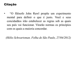 Citação
• “O filósofo John Rawl propõe um experimento
mental para definir o que é justo. Você e seus
concidadãos irão estabelecer as regras sob as quais
seu país vai funcionar. Virarão normas os princípios
com os quais a maioria concordar.
(Hélio Schwartsman. Folha de São Paulo, 27/04/2012)
 