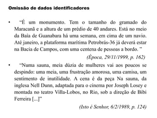 Omissão de dados identificadores
• “É um monumento. Tem o tamanho do gramado do
Maracanã e a altura de um prédio de 40 andares. Está no meio
da Baía de Guanabara há uma semana, em cima de um navio.
Até janeiro, a plataforma marítima Petrobrás-36 já deverá estar
na Bacia de Campos, com uma centena de pessoas a bordo. ”
(Época, 29/11/1999, p. 162)
• “Numa sauna, meia dúzia de mulheres vai aos poucos se
despindo: uma meia, uma frustração amorosa, uma camisa, um
sentimento de inutilidade. A cena é da peça Na sauna, da
inglesa Nell Dunn, adaptada para o cinema por Joseph Losey e
montada no teatro Villa-Lobos, no Rio, sob a direção de Bibi
Ferreira [...]”
(Isto é Senhor, 6/2/1989, p. 124)
 