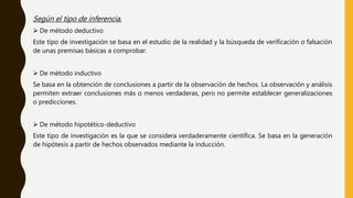 Según el tipo de inferencia.
 De método deductivo
Este tipo de investigación se basa en el estudio de la realidad y la búsqueda de verificación o falsación
de unas premisas básicas a comprobar.
 De método inductivo
Se basa en la obtención de conclusiones a partir de la observación de hechos. La observación y análisis
permiten extraer conclusiones más o menos verdaderas, pero no permite establecer generalizaciones
o predicciones.
 De método hipotético-deductivo
Este tipo de investigación es la que se considera verdaderamente científica. Se basa en la generación
de hipótesis a partir de hechos observados mediante la inducción.
 