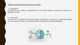 Según el periodo temporal en que se realiza.
 Longitudinal
Se caracteriza por realizar un seguimiento a unos mismos sujetos o procesos a lo largo de un
período concreto.
 Transversal
Se centra en la comparación de determinadas características o situaciones en diferentes sujetos
en un momento concreto, compartiendo todos los sujetos la misma temporalidad.
 