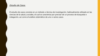 Estudio de Casos.
El estudio de casos consiste en un método o técnica de investigación, habitualmente utilizado en las
ciencias de la salud y sociales, el cual se caracteriza por precisar de un proceso de búsqueda e
indagación, así como el análisis sistemático de uno o varios casos.
 
