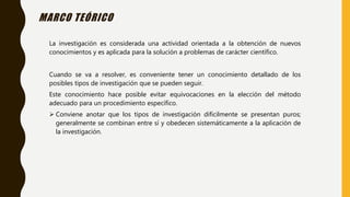 MARCO TEÓRICO
La investigación es considerada una actividad orientada a la obtención de nuevos
conocimientos y es aplicada para la solución a problemas de carácter científico.
Cuando se va a resolver, es conveniente tener un conocimiento detallado de los
posibles tipos de investigación que se pueden seguir.
Este conocimiento hace posible evitar equivocaciones en la elección del método
adecuado para un procedimiento específico.
 Conviene anotar que los tipos de investigación difícilmente se presentan puros;
generalmente se combinan entre sí y obedecen sistemáticamente a la aplicación de
la investigación.
 