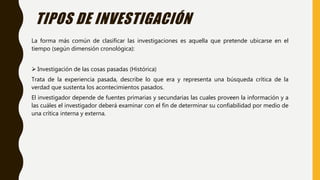 La forma más común de clasificar las investigaciones es aquella que pretende ubicarse en el
tiempo (según dimensión cronológica):
 Investigación de las cosas pasadas (Histórica)
Trata de la experiencia pasada, describe lo que era y representa una búsqueda crítica de la
verdad que sustenta los acontecimientos pasados.
El investigador depende de fuentes primarias y secundarias las cuales proveen la información y a
las cuáles el investigador deberá examinar con el fin de determinar su confiabilidad por medio de
una crítica interna y externa.
TIPOS DE INVESTIGACIÓN
 