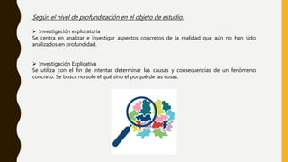 Según el nivel de profundización en el objeto de estudio.
 Investigación exploratoria
Se centra en analizar e investigar aspectos concretos de la realidad que aún no han sido
analizados en profundidad.
 Investigación Explicativa
Se utiliza con el fin de intentar determinar las causas y consecuencias de un fenómeno
concreto. Se busca no solo el qué sino el porqué de las cosas.
 