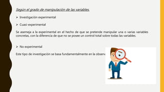 Según el grado de manipulación de las variables.
 Investigación experimental
 Cuasi-experimental
Se asemeja a la experimental en el hecho de que se pretende manipular una o varias variables
concretas, con la diferencia de que no se posee un control total sobre todas las variables.
 No experimental
Este tipo de investigación se basa fundamentalmente en la observación.
 