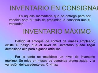 INVENTARIO EN CONSIGNAC
        Es aquella mercadería que se entrega para ser
  vendida pero él título de propiedad lo conserva aun el
  vendedor.

           INVENTARIO MÁXIMO
       Debido al enfoque de control de masas empleado,
existe el riesgo que el nivel del inventario pueda llegar
demasiado alto para algunos artículos.

       Por lo tanto se establece un nivel de inventario
máximo. Se mide en meses de demanda pronosticada, y la
variación del excedente es: X >Imax
 