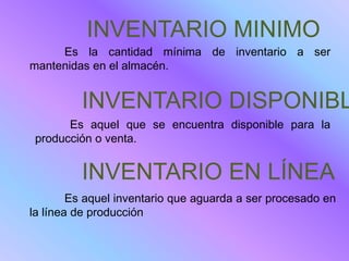 INVENTARIO MINIMO
     Es la cantidad mínima de inventario a ser
mantenidas en el almacén.


         INVENTARIO DISPONIBL
       Es aquel que se encuentra disponible para la
 producción o venta.


         INVENTARIO EN LÍNEA
        Es aquel inventario que aguarda a ser procesado en
la línea de producción
 