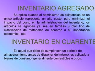 INVENTARIO AGREGADO
        Se aplica cuando al administrar las existencias de un
único artículo representa un alto costo, para minimizar el
impacto del costo en la administración del inventario, los
artículos se agrupan ya sea en familias u otro tipo de
clasificación de materiales de acuerdo a su importancia
económica, etc.

     INVENTARIO EN CUARENTE
      Es aquel que debe de cumplir con un periodo de
almacenamiento antes de disponer del mismo, es aplicado a
bienes de consumo, generalmente comestibles u otros.
 