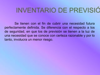 INVENTARIO DE PREVISIÓ
        Se tienen con el fin de cubrir una necesidad futura
perfectamente definida. Se diferencia con el respecto a los
de seguridad, en que los de previsión se tienen a la luz de
una necesidad que se conoce con certeza razonable y por lo
tanto, involucra un menor riesgo.
 