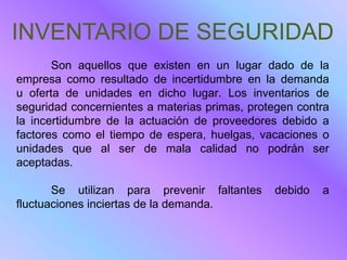 INVENTARIO DE SEGURIDAD
       Son aquellos que existen en un lugar dado de la
empresa como resultado de incertidumbre en la demanda
u oferta de unidades en dicho lugar. Los inventarios de
seguridad concernientes a materias primas, protegen contra
la incertidumbre de la actuación de proveedores debido a
factores como el tiempo de espera, huelgas, vacaciones o
unidades que al ser de mala calidad no podrán ser
aceptadas.

       Se utilizan para prevenir faltantes     debido   a
fluctuaciones inciertas de la demanda.
 
