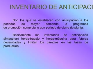 INVENTARIO DE ANTICIPACI
      Son los que se establecen con anticipación a los
periodos    de   mayor       demanda,      a     programas
de promoción comercial o aun periodo de cierre de planta.

      Básicamente los inventarios de anticipación
almacenan horas-trabajo y horas-máquina para futuras
necesidades y limitan los cambios en las tasas de
producción
 