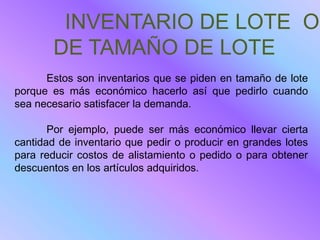 INVENTARIO DE LOTE O
       DE TAMAÑO DE LOTE
      Estos son inventarios que se piden en tamaño de lote
porque es más económico hacerlo así que pedirlo cuando
sea necesario satisfacer la demanda.

       Por ejemplo, puede ser más económico llevar cierta
cantidad de inventario que pedir o producir en grandes lotes
para reducir costos de alistamiento o pedido o para obtener
descuentos en los artículos adquiridos.
 