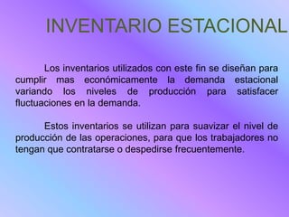 INVENTARIO ESTACIONALE

       Los inventarios utilizados con este fin se diseñan para
cumplir mas económicamente la demanda estacional
variando los niveles de producción para satisfacer
fluctuaciones en la demanda.

      Estos inventarios se utilizan para suavizar el nivel de
producción de las operaciones, para que los trabajadores no
tengan que contratarse o despedirse frecuentemente.
 