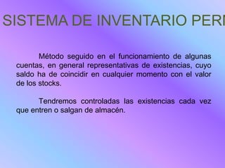 SISTEMA DE INVENTARIO PERM

        Método seguido en el funcionamiento de algunas
 cuentas, en general representativas de existencias, cuyo
 saldo ha de coincidir en cualquier momento con el valor
 de los stocks.

       Tendremos controladas las existencias cada vez
 que entren o salgan de almacén.
 