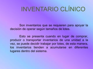INVENTARIO CLÍNICO

       Son inventarios que se requieren para apoyar la
decisión de operar según tamaños de lotes.

       Esto se presenta cuando en lugar de comprar,
producir o transportar inventarios de una unidad a la
vez, se puede decidir trabajar por lotes, de esta manera,
los inventarios tienden a acumularse en diferentes
lugares dentro del sistema.
 
