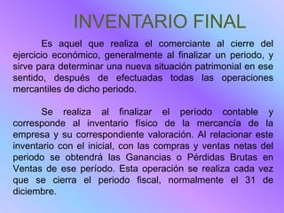 INVENTARIO FINAL
       Es aquel que realiza el comerciante al cierre del
ejercicio económico, generalmente al finalizar un periodo, y
sirve para determinar una nueva situación patrimonial en ese
sentido, después de efectuadas todas las operaciones
mercantiles de dicho periodo.

       Se realiza al finalizar el período contable y
corresponde al inventario físico de la mercancía de la
empresa y su correspondiente valoración. Al relacionar este
inventario con el inicial, con las compras y ventas netas del
periodo se obtendrá las Ganancias o Pérdidas Brutas en
Ventas de ese período. Esta operación se realiza cada vez
que se cierra el periodo fiscal, normalmente el 31 de
diciembre.
 