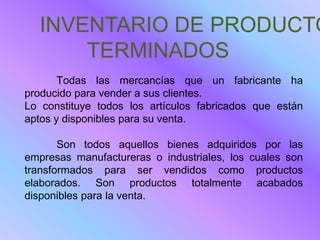 INVENTARIO DE PRODUCTO
      TERMINADOS
       Todas las mercancías que un fabricante ha
producido para vender a sus clientes.
Lo constituye todos los artículos fabricados que están
aptos y disponibles para su venta.

       Son todos aquellos bienes adquiridos por las
empresas manufactureras o industriales, los cuales son
transformados para ser vendidos como productos
elaborados. Son productos totalmente acabados
disponibles para la venta.
 