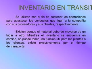 INVENTARIO EN TRANSIT
      Se utilizan con el fin de sostener las operaciones
para abastecer los conductos que ligan a la compañía
con sus proveedores y sus clientes, respectivamente.

       Existen porque el material debe de moverse de un
lugar a otro. Mientras el inventario se encuentra en
camino, no puede tener una función útil para las plantas o
los clientes, existe exclusivamente por el tiempo
de transporte.
 