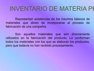 INVENTARIO DE MATERIA PR
       Representan existencias de los insumos básicos de
materiales que abran de incorporarse al proceso de
fabricación de una compañía.

        Son aquellos materiales que son directamente
utilizados en la fabricación del producto. Lo conforman
todos los materiales con los que se elaboran los productos,
pero que todavía no han recibido procesamiento.
 