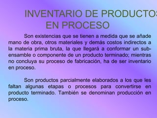 INVENTARIO DE PRODUCTOS
          EN PROCESO
      Son existencias que se tienen a medida que se añade
mano de obra, otros materiales y demás costos indirectos a
la materia prima bruta, la que llegará a conformar un sub-
ensamble o componente de un producto terminado; mientras
no concluya su proceso de fabricación, ha de ser inventario
en proceso.

       Son productos parcialmente elaborados a los que les
faltan algunas etapas o procesos para convertirse en
producto terminado. También se denominan producción en
proceso.
 