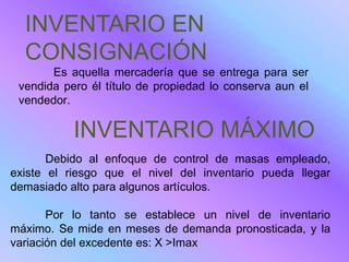 INVENTARIO EN
  CONSIGNACIÓN
       Es aquella mercadería que se entrega para ser
 vendida pero él título de propiedad lo conserva aun el
 vendedor.

           INVENTARIO MÁXIMO
       Debido al enfoque de control de masas empleado,
existe el riesgo que el nivel del inventario pueda llegar
demasiado alto para algunos artículos.

       Por lo tanto se establece un nivel de inventario
máximo. Se mide en meses de demanda pronosticada, y la
variación del excedente es: X >Imax
 