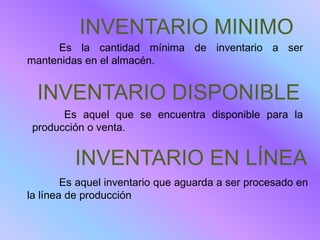 INVENTARIO MINIMO
     Es la cantidad mínima de inventario a ser
mantenidas en el almacén.


  INVENTARIO DISPONIBLE
       Es aquel que se encuentra disponible para la
 producción o venta.


         INVENTARIO EN LÍNEA
        Es aquel inventario que aguarda a ser procesado en
la línea de producción
 