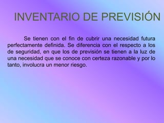 INVENTARIO DE PREVISIÓN
        Se tienen con el fin de cubrir una necesidad futura
perfectamente definida. Se diferencia con el respecto a los
de seguridad, en que los de previsión se tienen a la luz de
una necesidad que se conoce con certeza razonable y por lo
tanto, involucra un menor riesgo.
 