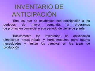 INVENTARIO DE
     ANTICIPACIÓN
      Son los que se establecen con anticipación a los
periodos    de   mayor       demanda,      a     programas
de promoción comercial o aun periodo de cierre de planta.

      Básicamente los inventarios de anticipación
almacenan horas-trabajo y horas-máquina para futuras
necesidades y limitan los cambios en las tasas de
producción
 