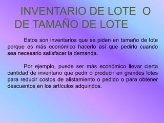 INVENTARIO DE LOTE O
  DE TAMAÑO DE LOTE
      Estos son inventarios que se piden en tamaño de lote
porque es más económico hacerlo así que pedirlo cuando
sea necesario satisfacer la demanda.

       Por ejemplo, puede ser más económico llevar cierta
cantidad de inventario que pedir o producir en grandes lotes
para reducir costos de alistamiento o pedido o para obtener
descuentos en los artículos adquiridos.
 