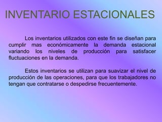 INVENTARIO ESTACIONALES

       Los inventarios utilizados con este fin se diseñan para
cumplir mas económicamente la demanda estacional
variando los niveles de producción para satisfacer
fluctuaciones en la demanda.

      Estos inventarios se utilizan para suavizar el nivel de
producción de las operaciones, para que los trabajadores no
tengan que contratarse o despedirse frecuentemente.
 